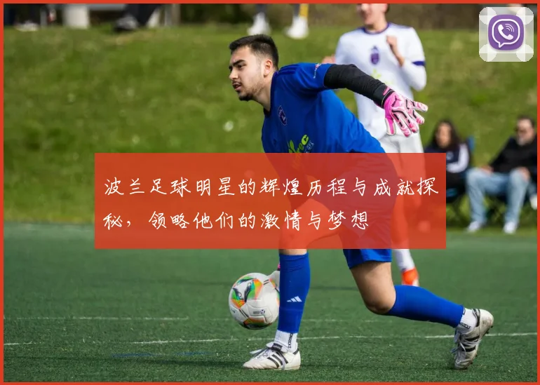波兰足球明星的辉煌历程与成就探秘，领略他们的激情与梦想